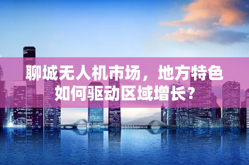 聊城无人机市场，地方特色如何驱动区域增长？