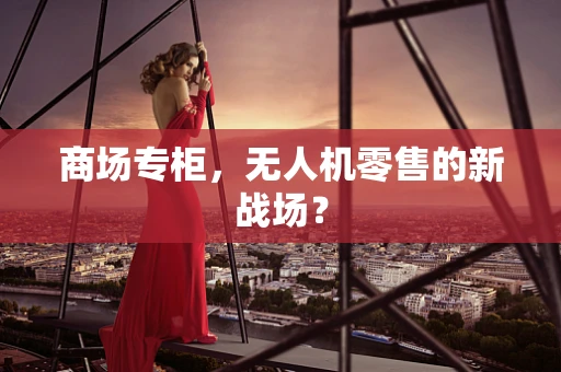 商场专柜，无人机零售的新战场？