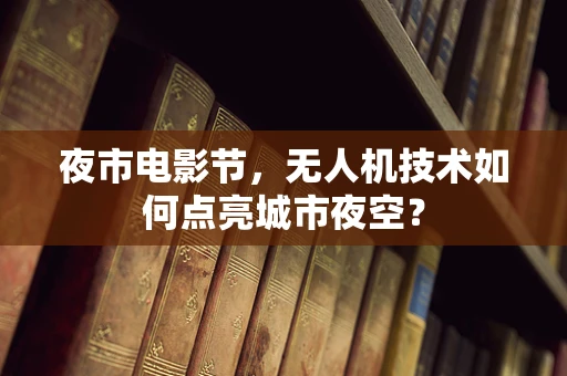 夜市电影节，无人机技术如何点亮城市夜空？