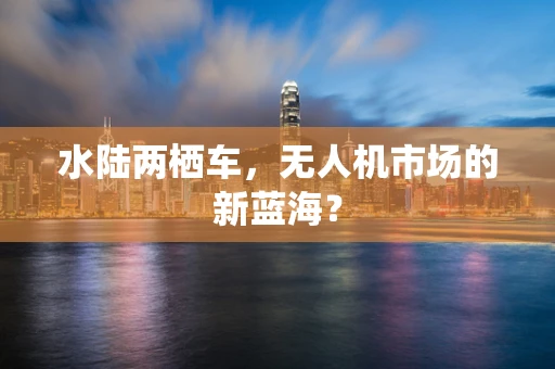 水陆两栖车，无人机市场的新蓝海？