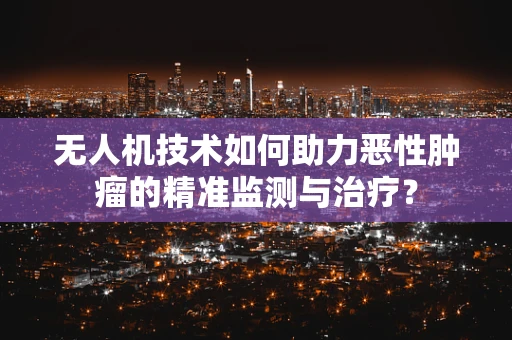 无人机技术如何助力恶性肿瘤的精准监测与治疗？