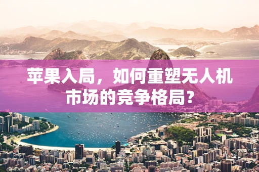 苹果入局，如何重塑无人机市场的竞争格局？