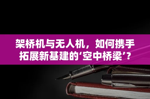 架桥机与无人机，如何携手拓展新基建的‘空中桥梁’？