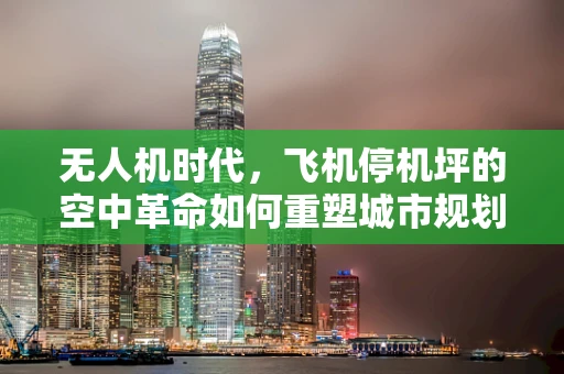 无人机时代，飞机停机坪的空中革命如何重塑城市规划？