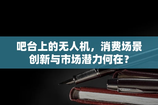 吧台上的无人机，消费场景创新与市场潜力何在？