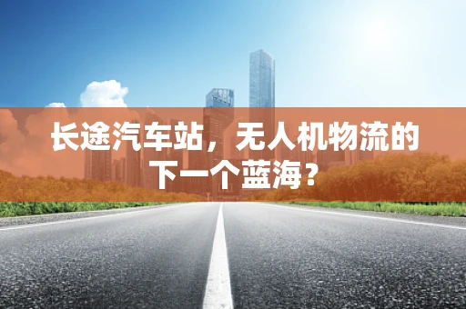 长途汽车站，无人机物流的下一个蓝海？