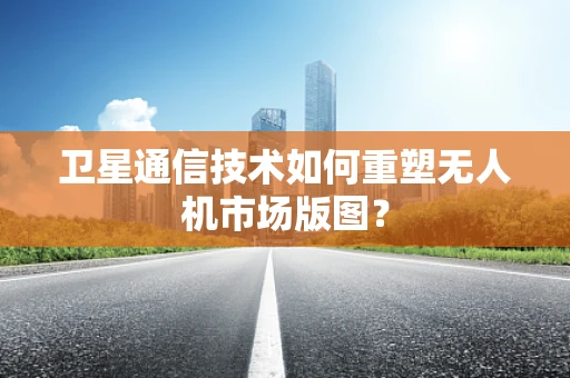 卫星通信技术如何重塑无人机市场版图？