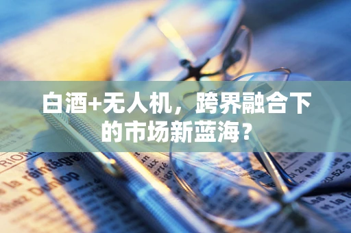白酒+无人机，跨界融合下的市场新蓝海？