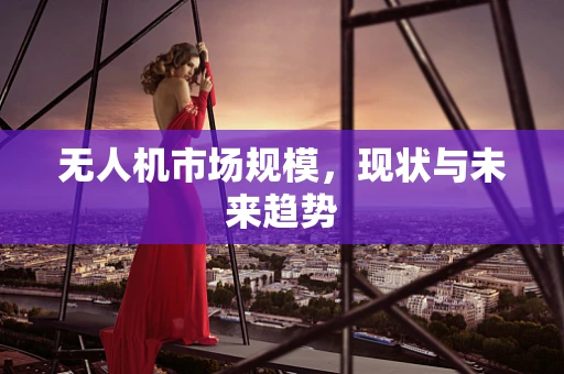 无人机市场规模，现状与未来趋势