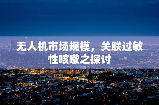 无人机市场规模，关联过敏性咳嗽之探讨