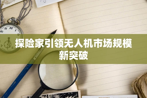 探险家引领无人机市场规模新突破