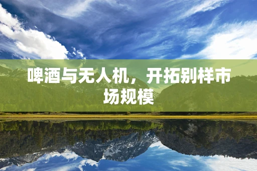 啤酒与无人机，开拓别样市场规模