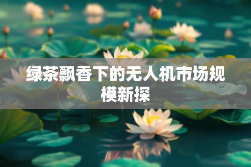 绿茶飘香下的无人机市场规模新探