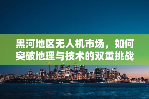 黑河地区无人机市场，如何突破地理与技术的双重挑战？