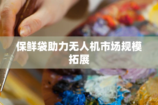 保鲜袋助力无人机市场规模拓展