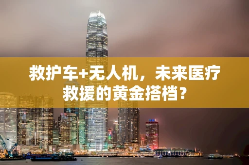 救护车+无人机，未来医疗救援的黄金搭档？