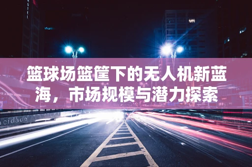 篮球场篮筐下的无人机新蓝海，市场规模与潜力探索