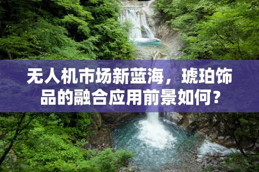 无人机市场新蓝海，琥珀饰品的融合应用前景如何？