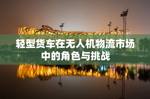 轻型货车在无人机物流市场中的角色与挑战