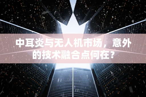 中耳炎与无人机市场，意外的技术融合点何在？