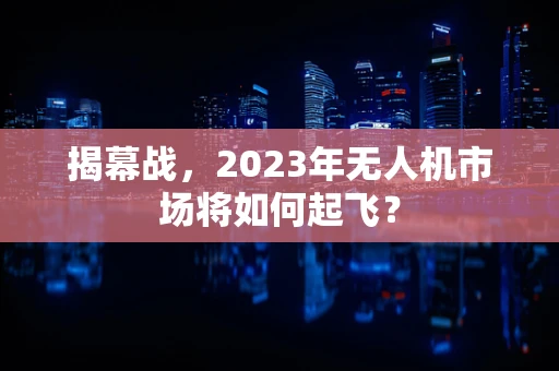 揭幕战，2023年无人机市场将如何起飞？