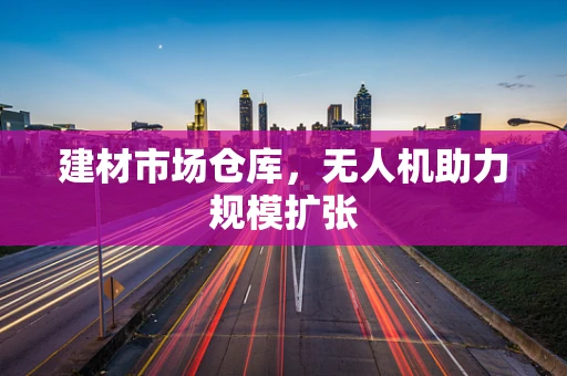 建材市场仓库，无人机助力规模扩张