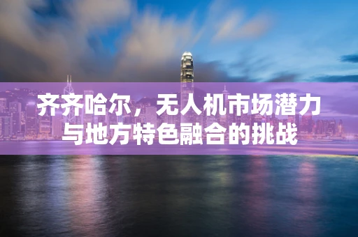 齐齐哈尔，无人机市场潜力与地方特色融合的挑战