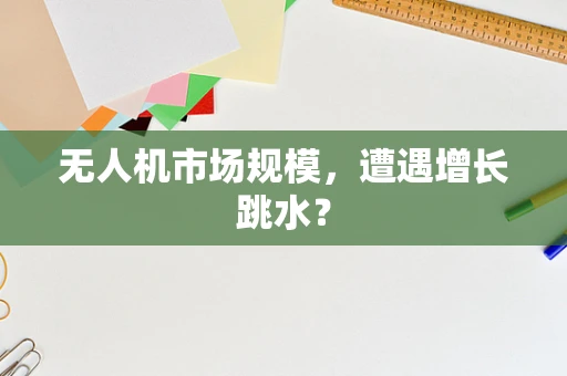 无人机市场规模，遭遇增长跳水？