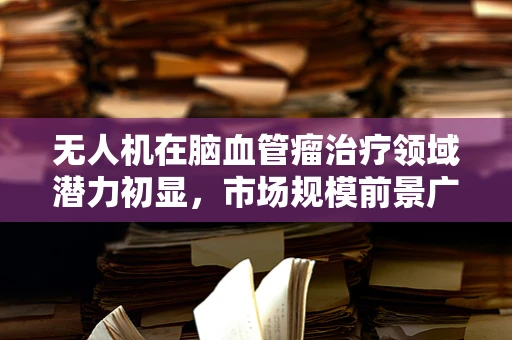 无人机在脑血管瘤治疗领域潜力初显，市场规模前景广阔