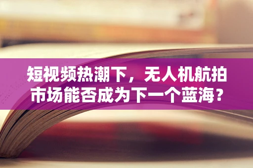 短视频热潮下，无人机航拍市场能否成为下一个蓝海？