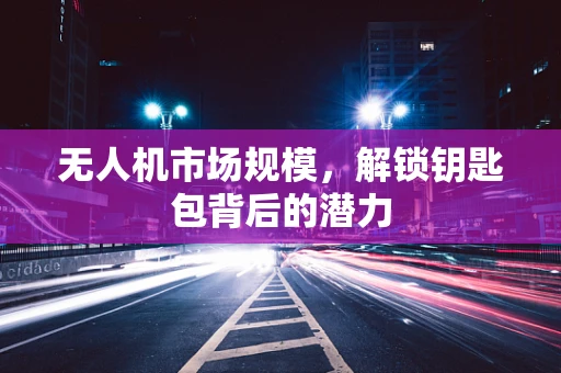无人机市场规模，解锁钥匙包背后的潜力