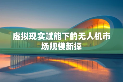 虚拟现实赋能下的无人机市场规模新探