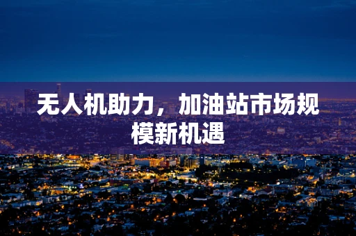无人机助力，加油站市场规模新机遇