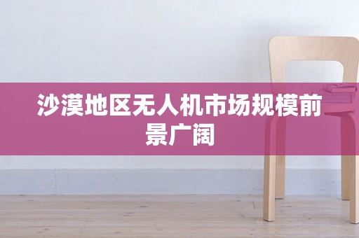 沙漠地区无人机市场规模前景广阔