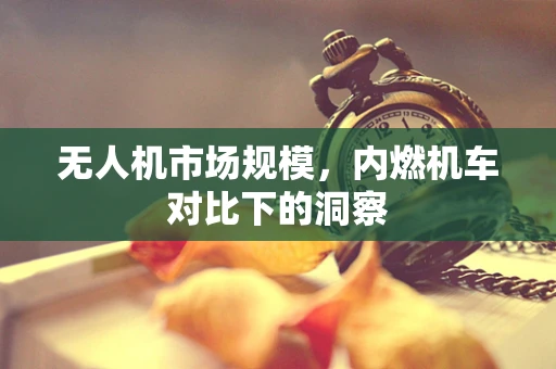无人机市场规模，内燃机车对比下的洞察