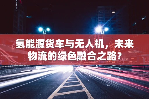 氢能源货车与无人机，未来物流的绿色融合之路？