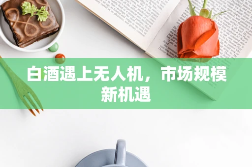 白酒遇上无人机，市场规模新机遇