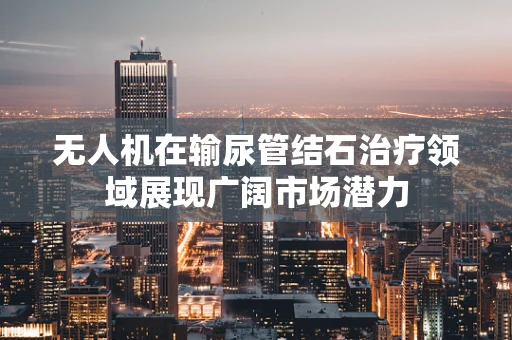无人机在输尿管结石治疗领域展现广阔市场潜力
