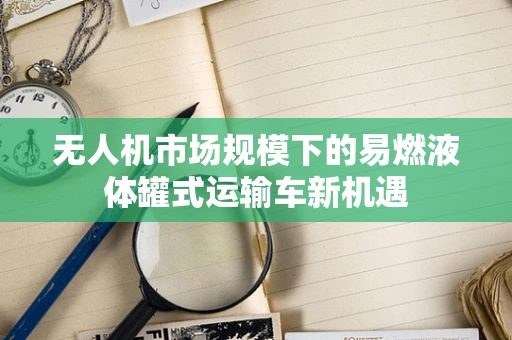 无人机市场规模下的易燃液体罐式运输车新机遇