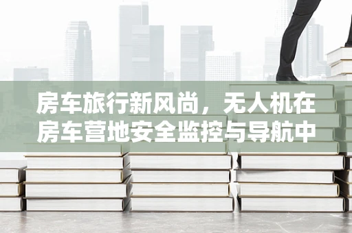 房车旅行新风尚，无人机在房车营地安全监控与导航中的市场潜力