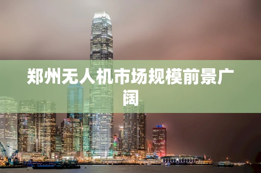 郑州无人机市场规模前景广阔
