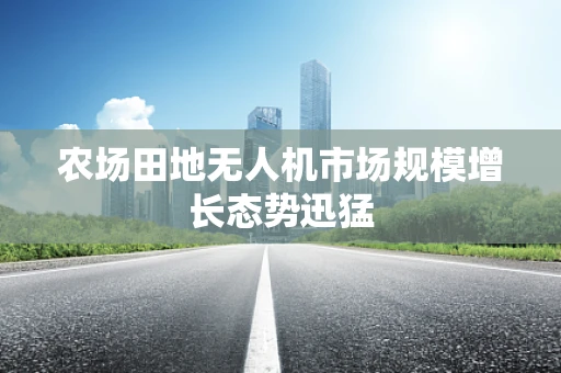 农场田地无人机市场规模增长态势迅猛