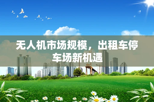 无人机市场规模，出租车停车场新机遇
