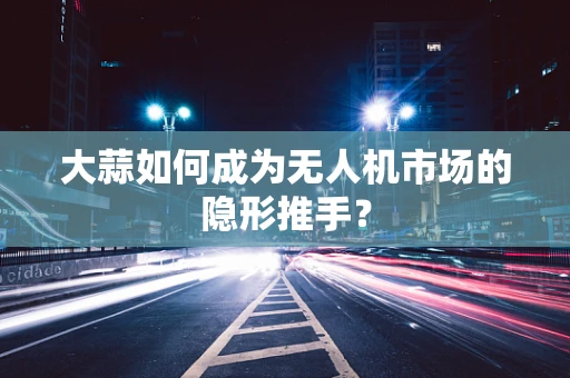 大蒜如何成为无人机市场的隐形推手？