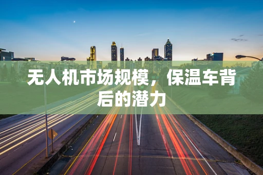 无人机市场规模，保温车背后的潜力