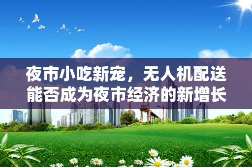 夜市小吃新宠，无人机配送能否成为夜市经济的新增长点？