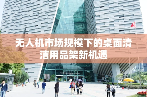 无人机市场规模下的桌面清洁用品架新机遇