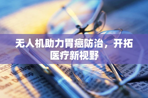无人机助力胃癌防治，开拓医疗新视野