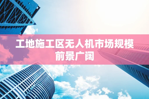 工地施工区无人机市场规模前景广阔