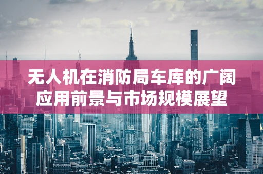 无人机在消防局车库的广阔应用前景与市场规模展望